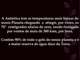 A Antártica tem as temperaturas mais baixas do nosso Planeta chegando  a  atingir, por vezes, os 70°  centígrados abaixo de zero, sendo fustigada por ventos de mais de 300 kms, por hora. Contém 90% de todo o gelo do nosso planeta e é a maior reserva de água doce da Terra.  