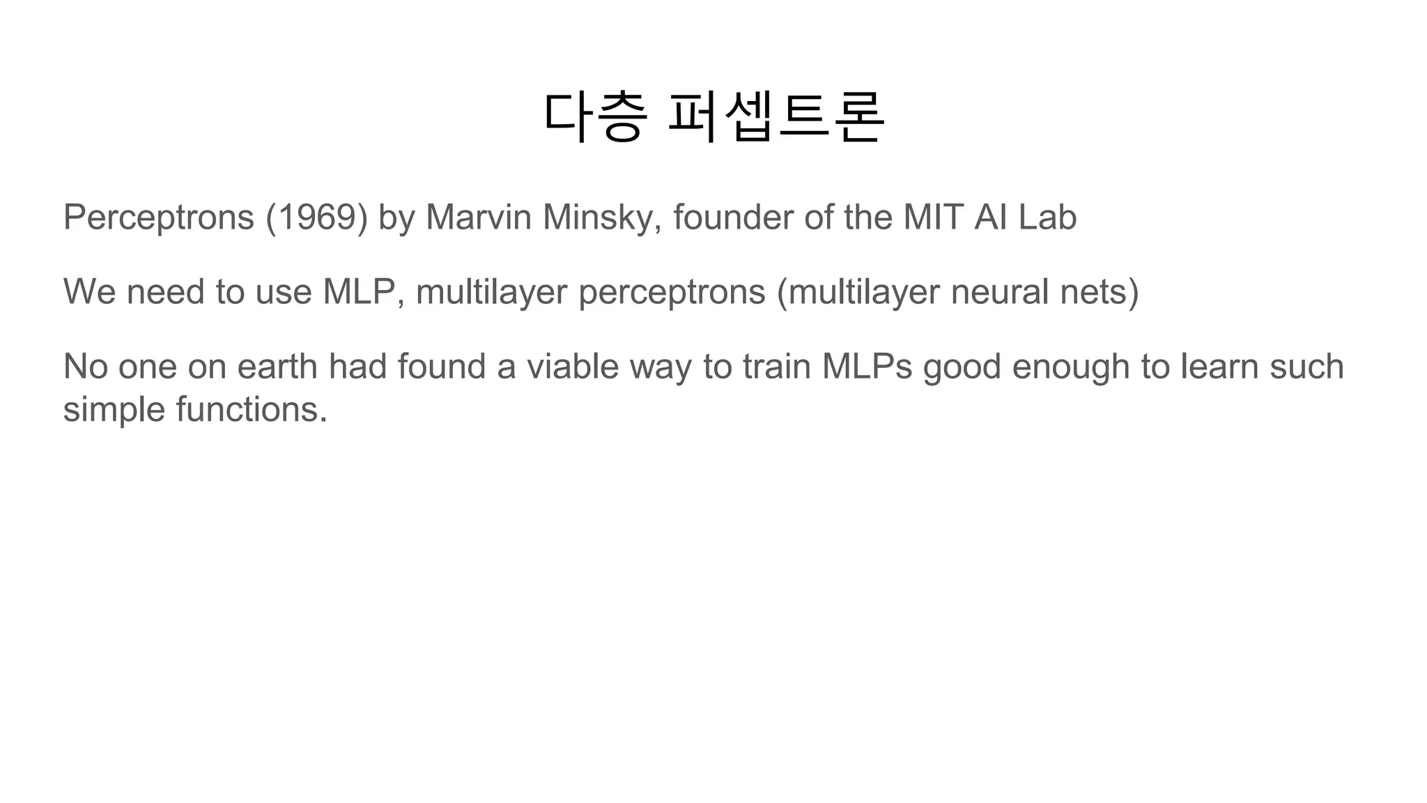 다층 퍼셉트론
Perceptrons (1969) by Marvin Minsky, founder of the MIT AI Lab
We need to use MLP, multilayer perceptrons (multilayer neural nets)
No one on earth had found a viable way to train MLPs good enough to learn such
simple functions.
 