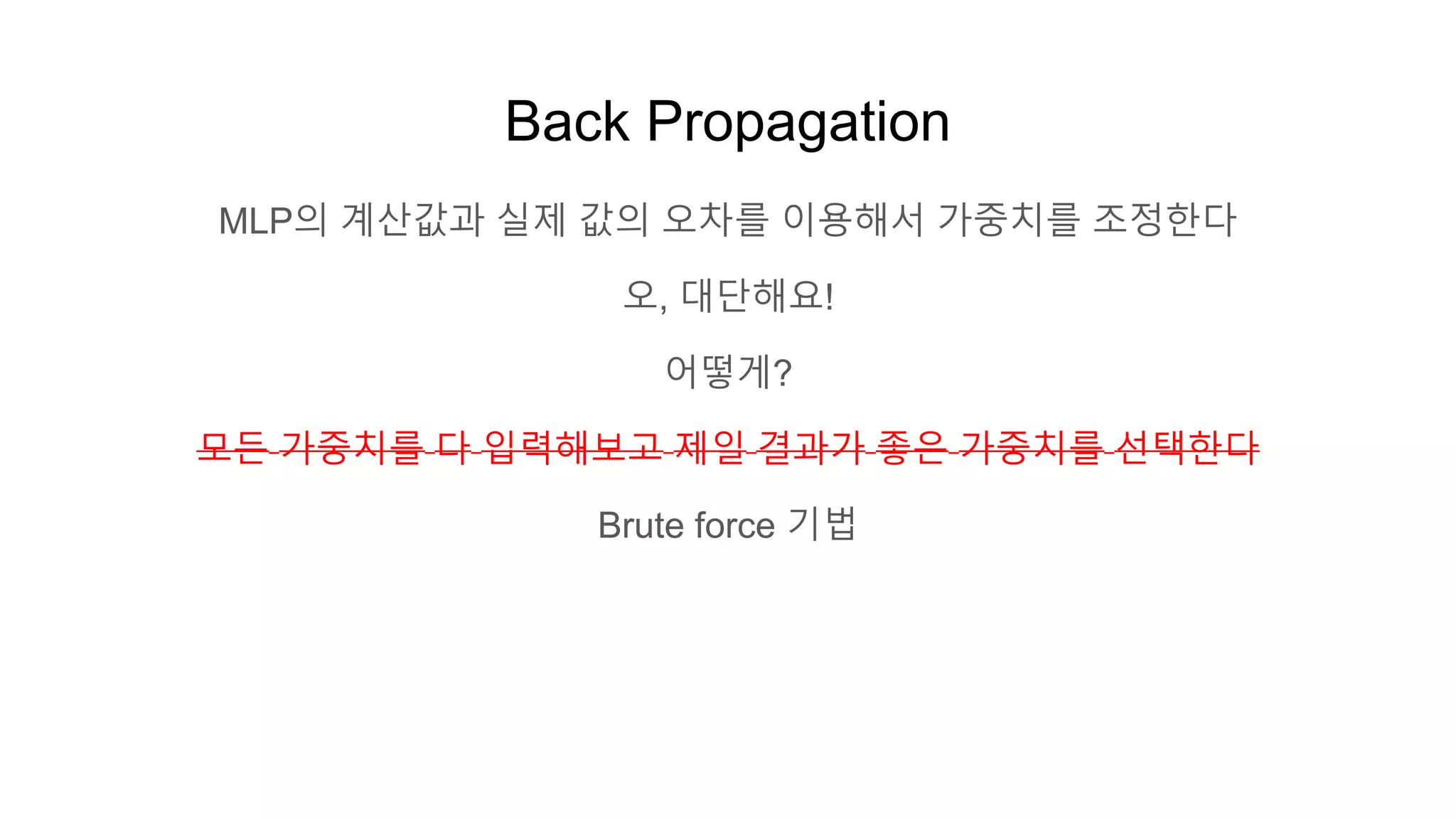 Back Propagation
MLP의 계산값과 실제 값의 오차를 이용해서 가중치를 조정한다
오, 대단해요!
어떻게?
모든 가중치를 다 입력해보고 제일 결과가 좋은 가중치를 선택한다
Brute force 기법
 