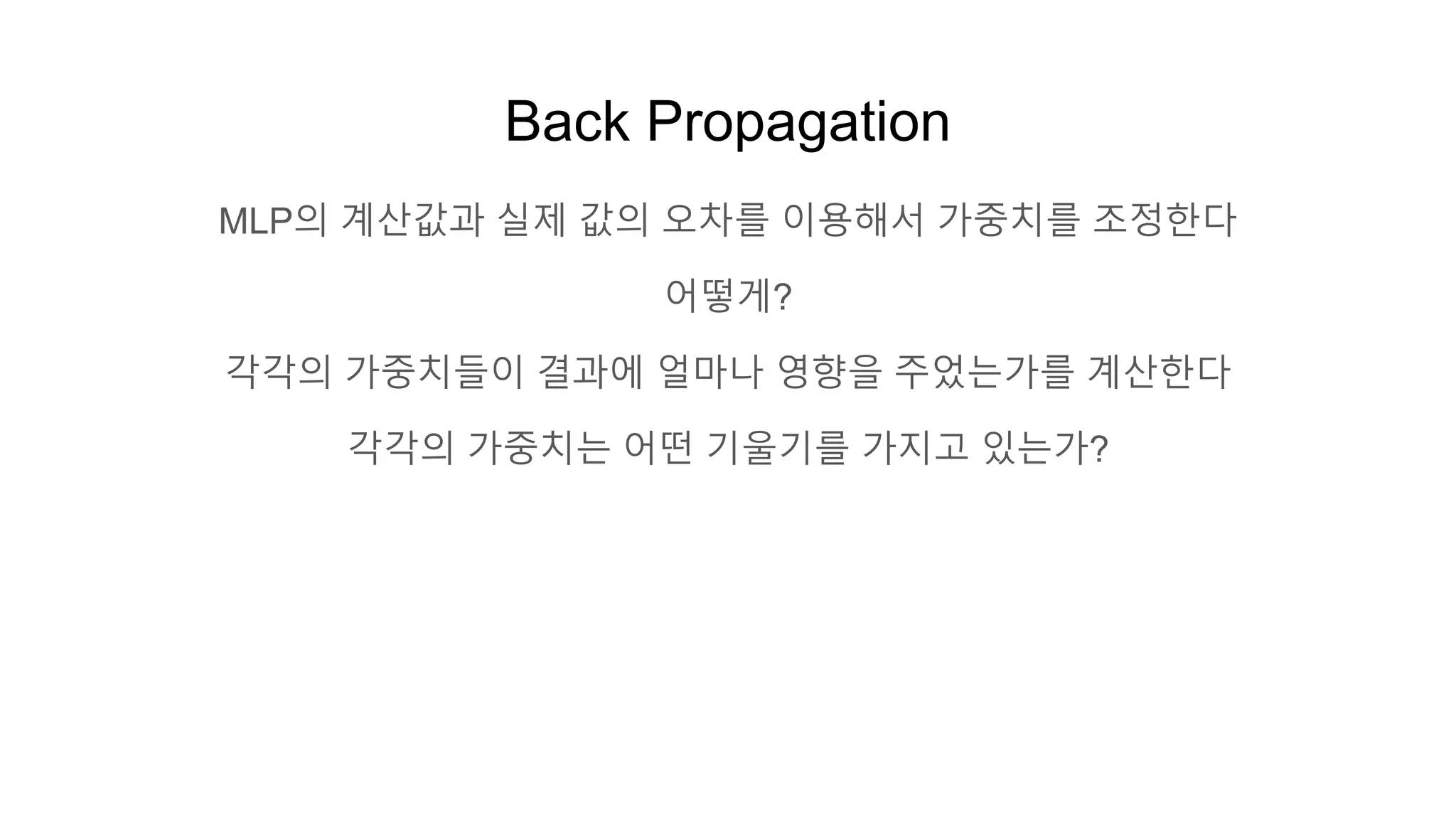 Back Propagation
MLP의 계산값과 실제 값의 오차를 이용해서 가중치를 조정한다
어떻게?
각각의 가중치들이 결과에 얼마나 영향을 주었는가를 계산한다
각각의 가중치는 어떤 기울기를 가지고 있는가?
 