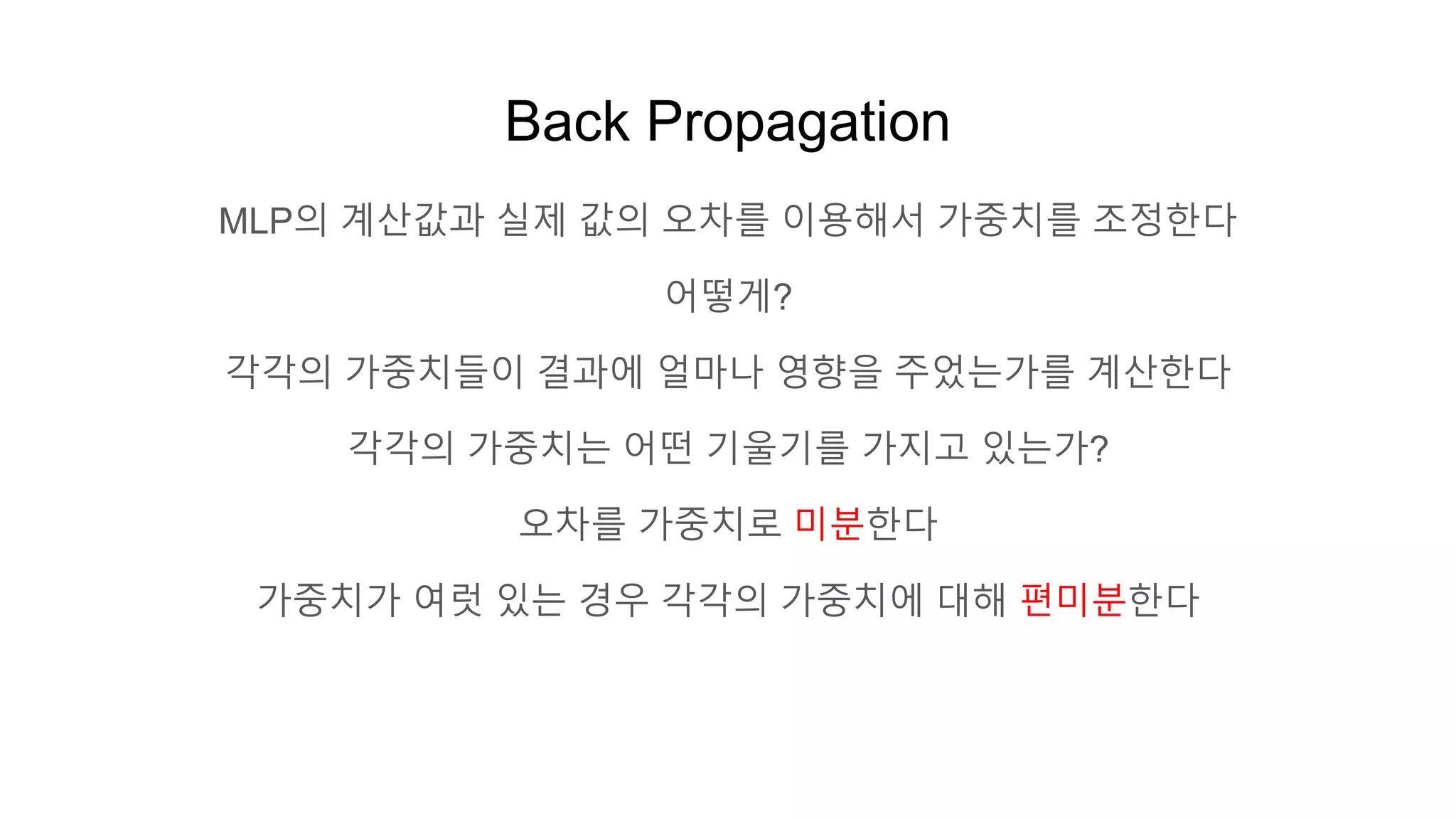 Back Propagation
MLP의 계산값과 실제 값의 오차를 이용해서 가중치를 조정한다
어떻게?
각각의 가중치들이 결과에 얼마나 영향을 주었는가를 계산한다
각각의 가중치는 어떤 기울기를 가지고 있는가?
오차를 가중치로 미분한다
가중치가 여럿 있는 경우 각각의 가중치에 대해 편미분한다
 
