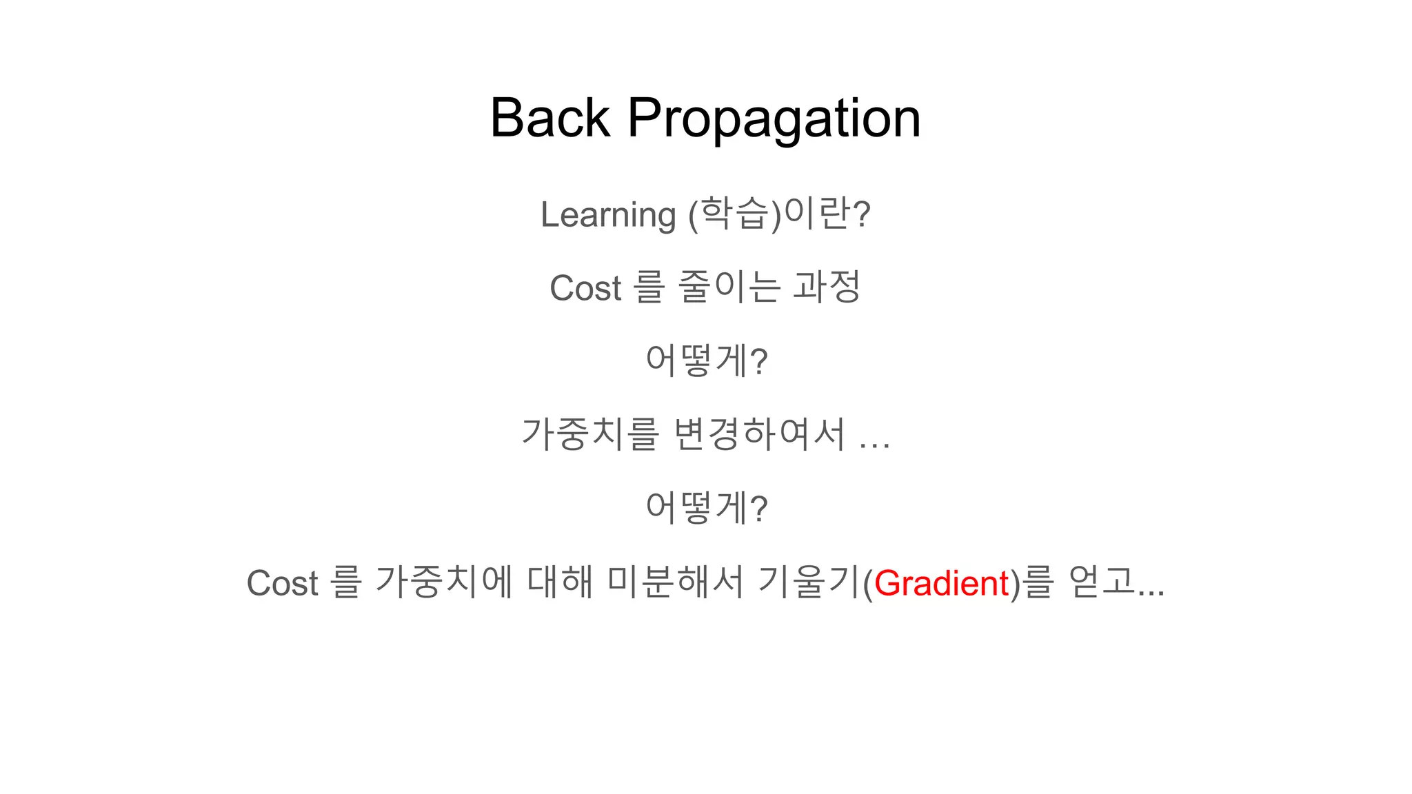 Back Propagation
Learning (학습)이란?
Cost 를 줄이는 과정
어떻게?
가중치를 변경하여서 …
어떻게?
Cost 를 가중치에 대해 미분해서 기울기(Gradient)를 얻고...
 