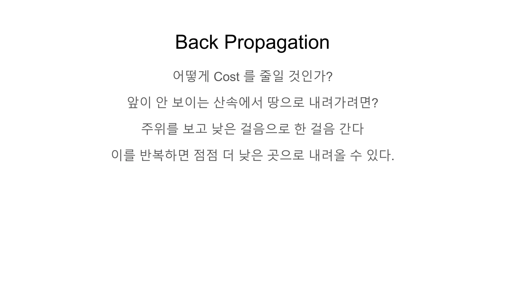 Back Propagation
어떻게 Cost 를 줄일 것인가?
앞이 안 보이는 산속에서 땅으로 내려가려면?
주위를 보고 낮은 걸음으로 한 걸음 간다
이를 반복하면 점점 더 낮은 곳으로 내려올 수 있다.
 