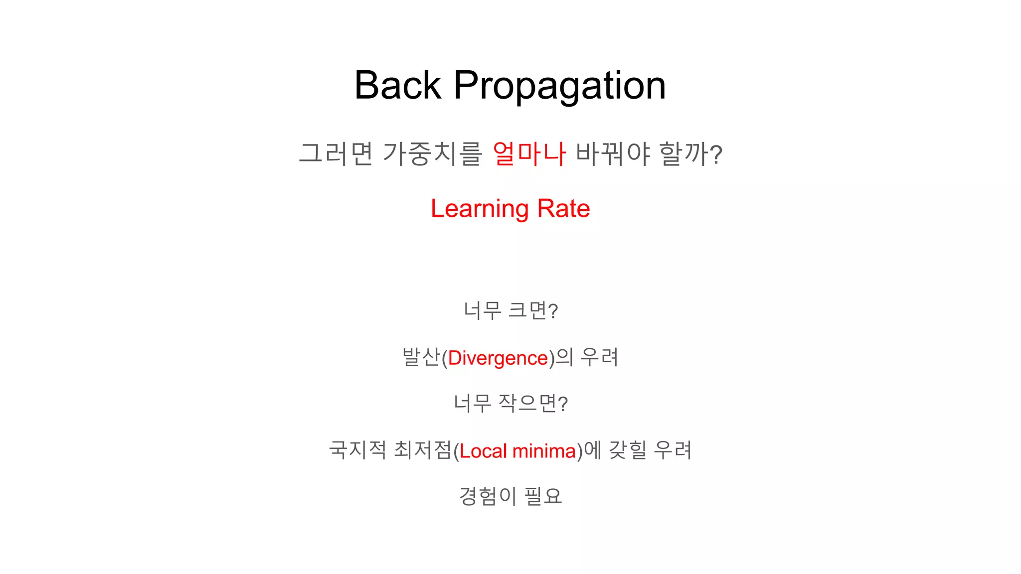 Back Propagation
그러면 가중치를 얼마나 바꿔야 할까?
Learning Rate
너무 크면?
발산(Divergence)의 우려
너무 작으면?
국지적 최저점(Local minima)에 갖힐 우려
경험이 필요
 