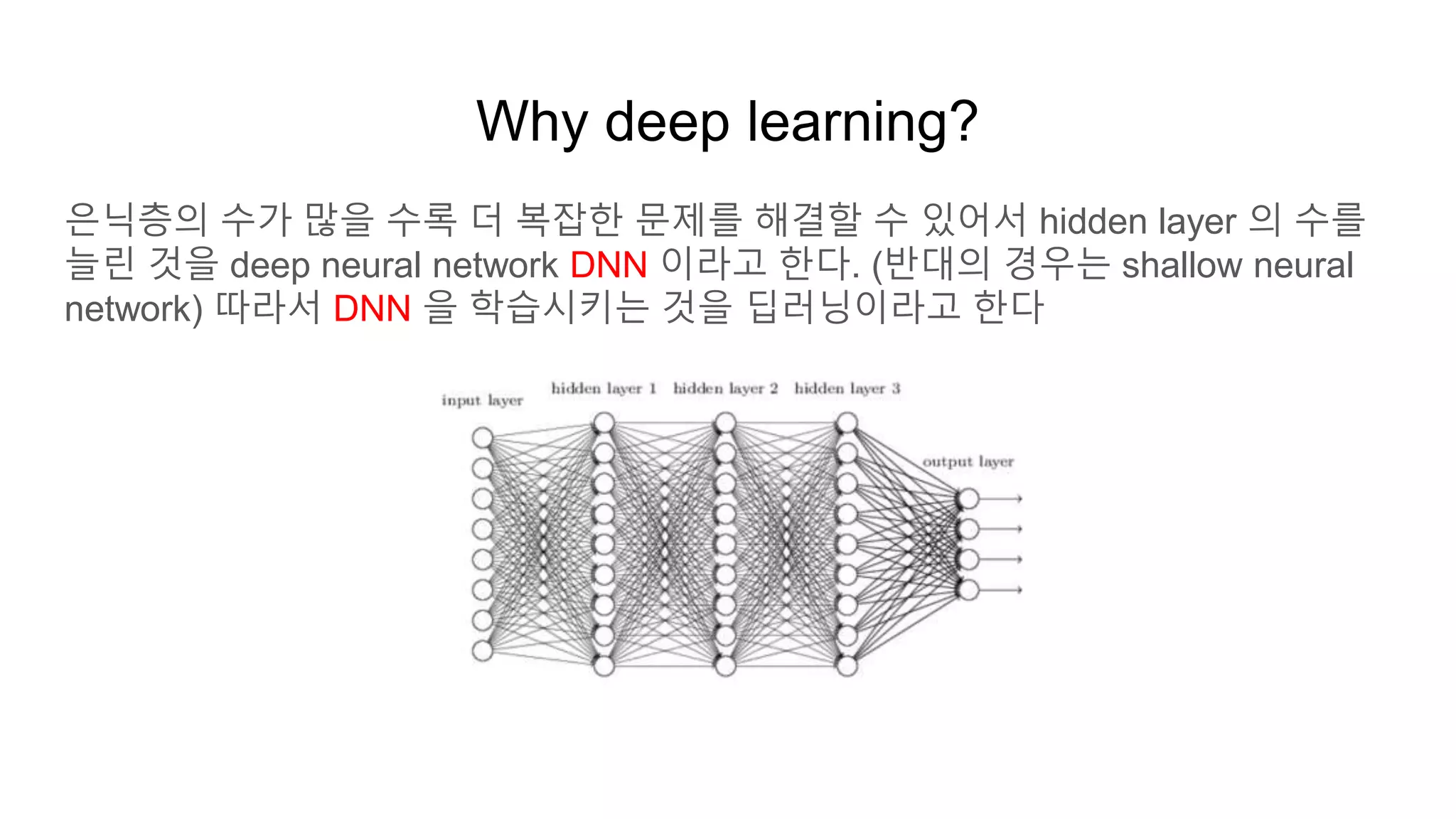 Why deep learning?
은닉층의 수가 많을 수록 더 복잡한 문제를 해결할 수 있어서 hidden layer 의 수를
늘린 것을 deep neural network DNN 이라고 한다. (반대의 경우는 shallow neural
network) 따라서 DNN 을 학습시키는 것을 딥러닝이라고 한다
 