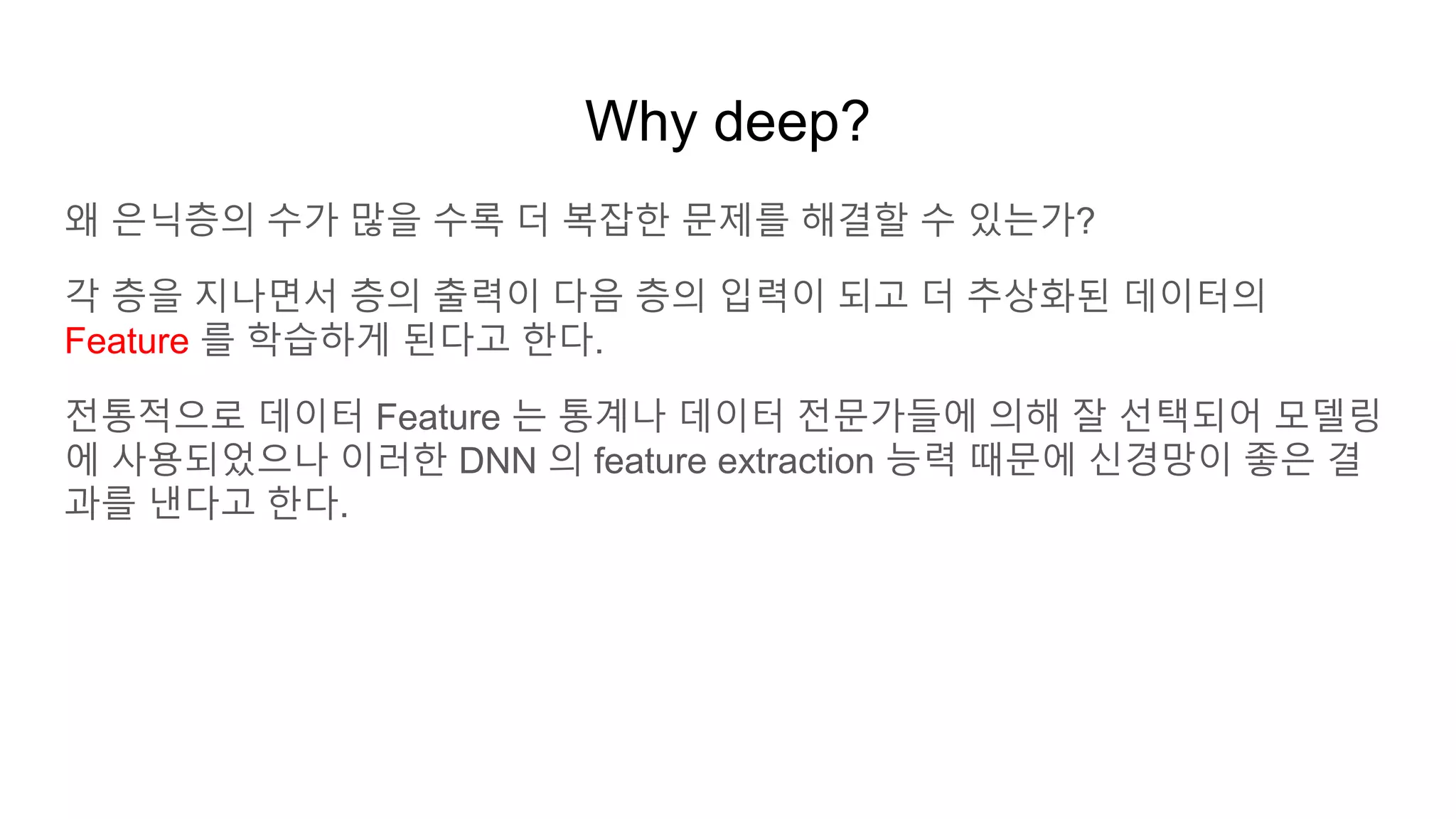 Why deep?
왜 은닉층의 수가 많을 수록 더 복잡한 문제를 해결할 수 있는가?
각 층을 지나면서 층의 출력이 다음 층의 입력이 되고 더 추상화된 데이터의
Feature 를 학습하게 된다고 한다.
전통적으로 데이터 Feature 는 통계나 데이터 전문가들에 의해 잘 선택되어 모델링
에 사용되었으나 이러한 DNN 의 feature extraction 능력 때문에 신경망이 좋은 결
과를 낸다고 한다.
 