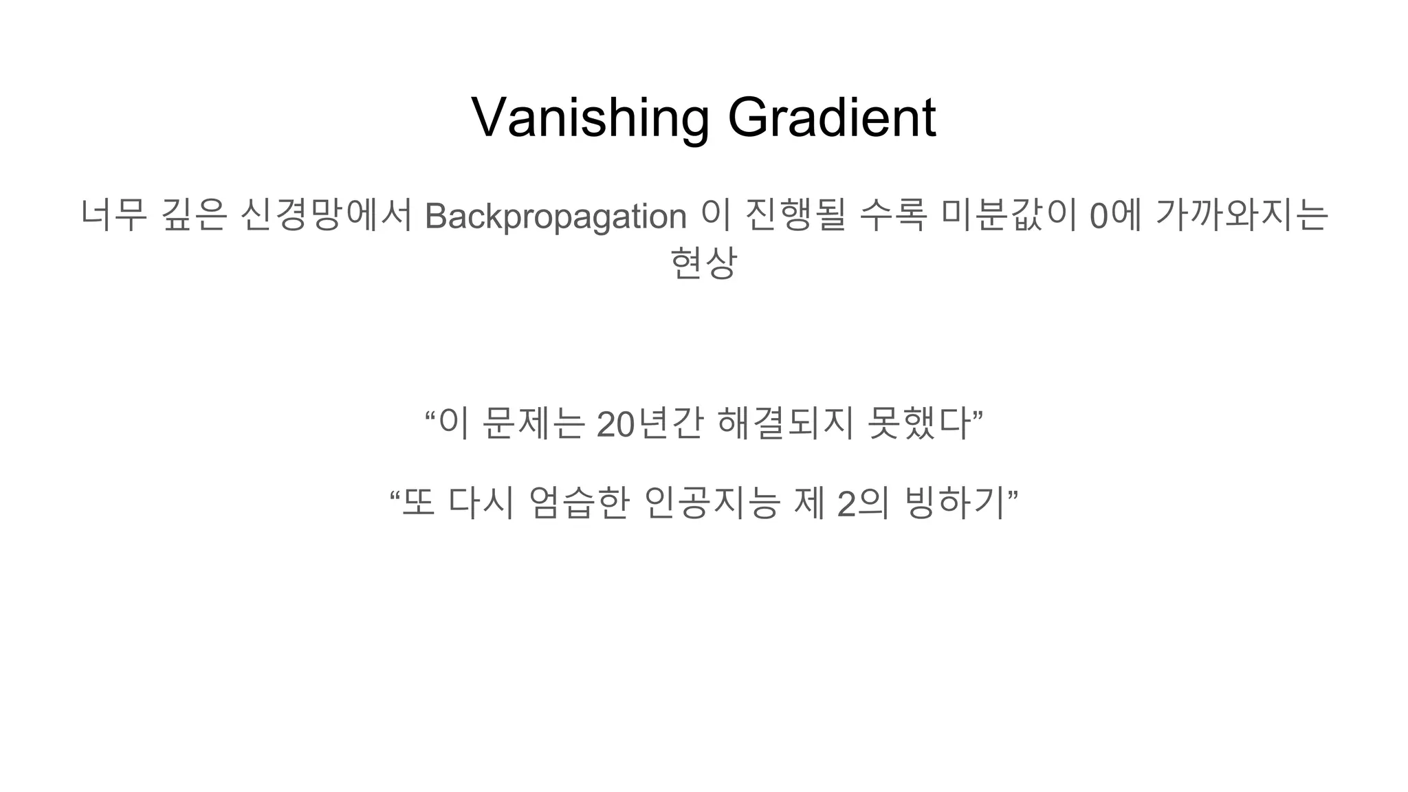 Vanishing Gradient
너무 깊은 신경망에서 Backpropagation 이 진행될 수록 미분값이 0에 가까와지는
현상
“이 문제는 20년간 해결되지 못했다”
“또 다시 엄습한 인공지능 제 2의 빙하기”
 