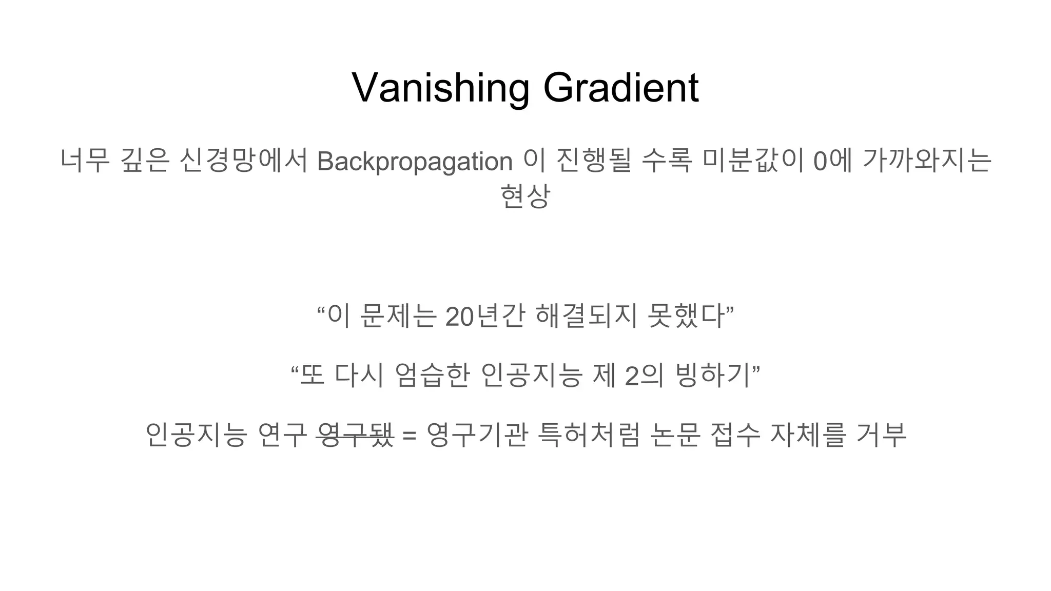 Vanishing Gradient
너무 깊은 신경망에서 Backpropagation 이 진행될 수록 미분값이 0에 가까와지는
현상
“이 문제는 20년간 해결되지 못했다”
“또 다시 엄습한 인공지능 제 2의 빙하기”
인공지능 연구 영구됐 = 영구기관 특허처럼 논문 접수 자체를 거부
 