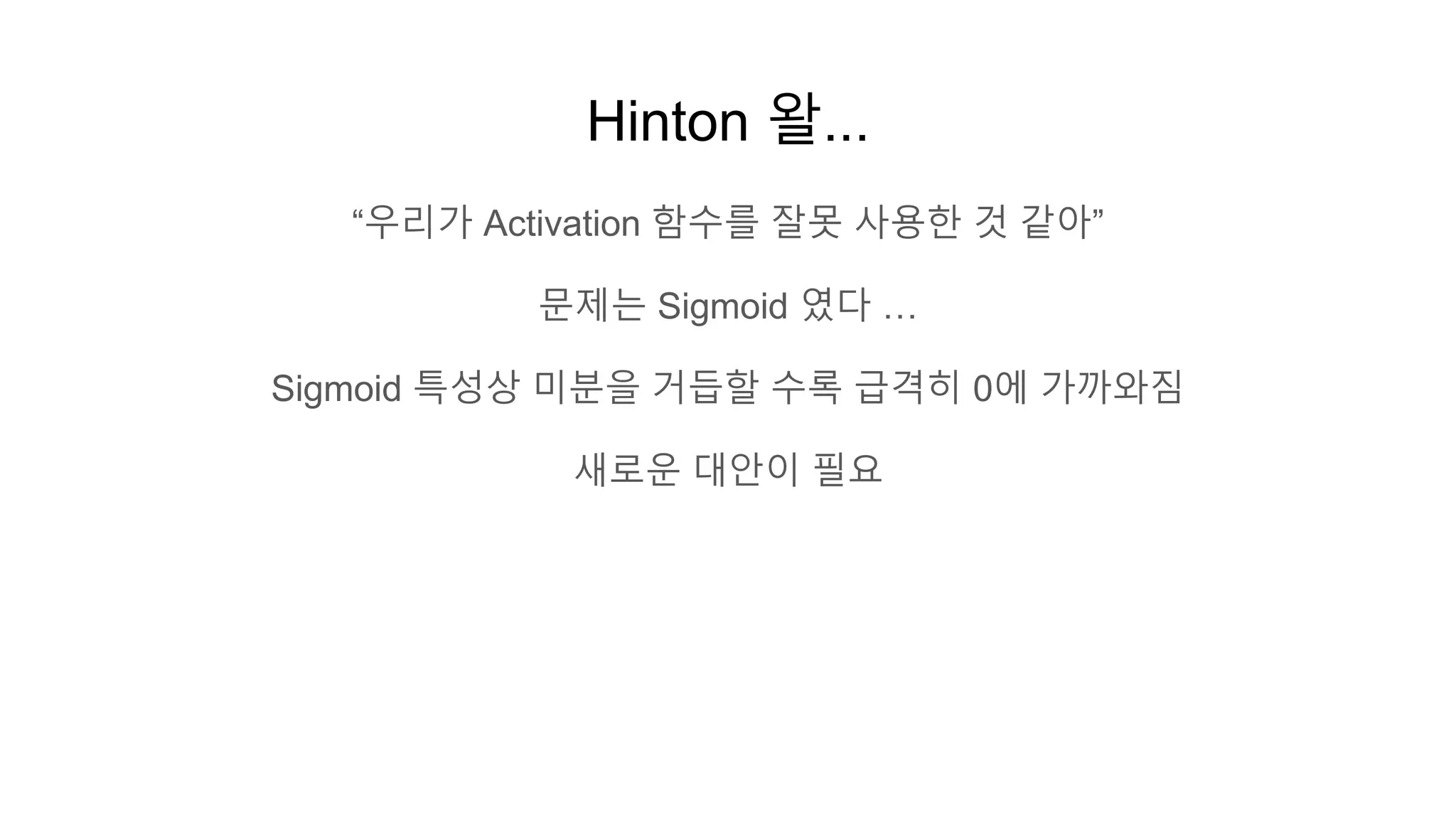 Hinton 왈...
“우리가 Activation 함수를 잘못 사용한 것 같아”
문제는 Sigmoid 였다 …
Sigmoid 특성상 미분을 거듭할 수록 급격히 0에 가까와짐
새로운 대안이 필요
 
