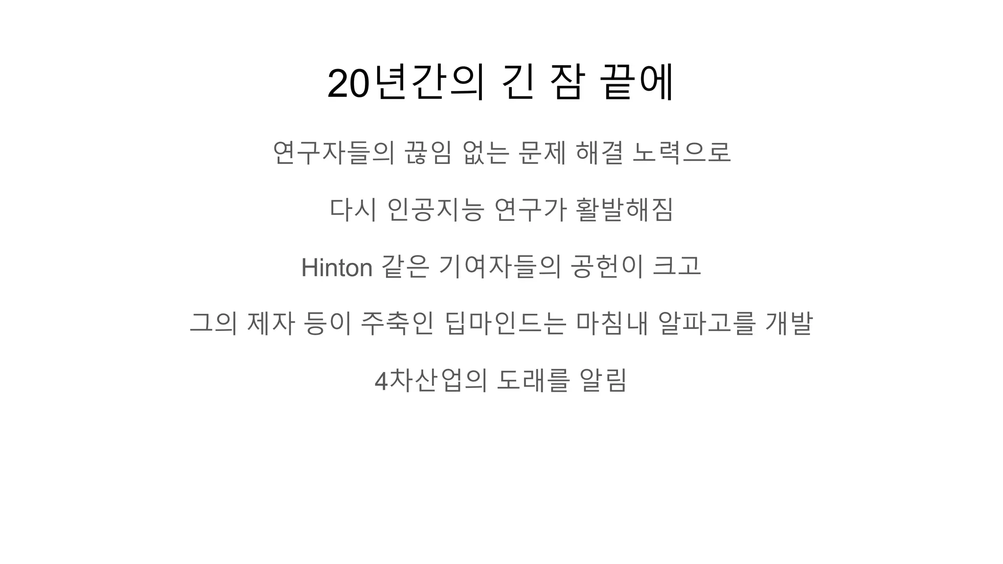 20년간의 긴 잠 끝에
연구자들의 끊임 없는 문제 해결 노력으로
다시 인공지능 연구가 활발해짐
Hinton 같은 기여자들의 공헌이 크고
그의 제자 등이 주축인 딥마인드는 마침내 알파고를 개발
4차산업의 도래를 알림
 