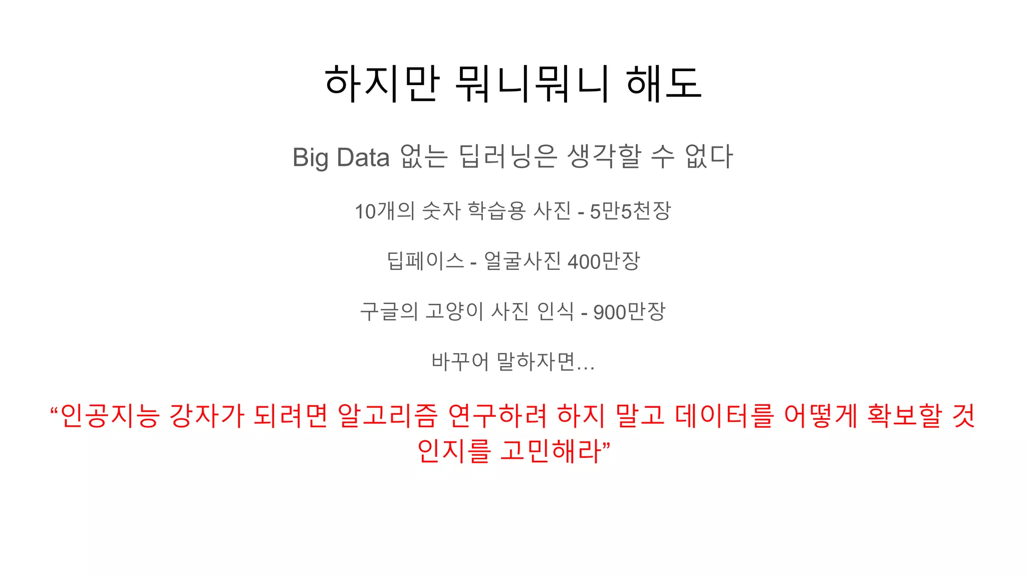 하지만 뭐니뭐니 해도
Big Data 없는 딥러닝은 생각할 수 없다
10개의 숫자 학습용 사진 - 5만5천장
딥페이스 - 얼굴사진 400만장
구글의 고양이 사진 인식 - 900만장
바꾸어 말하자면…
“인공지능 강자가 되려면 알고리즘 연구하려 하지 말고 데이터를 어떻게 확보할 것
인지를 고민해라”
 