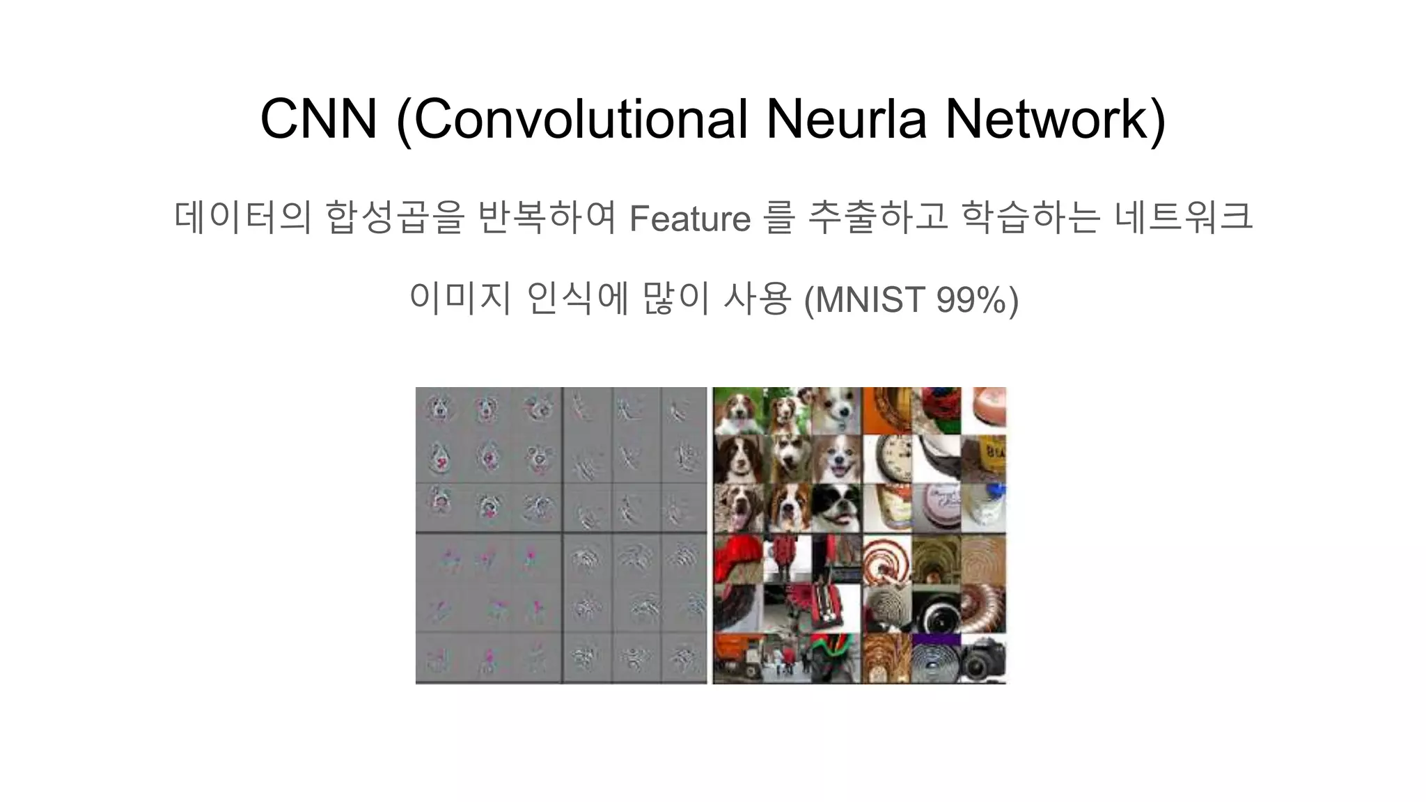 CNN (Convolutional Neurla Network)
데이터의 합성곱을 반복하여 Feature 를 추출하고 학습하는 네트워크
이미지 인식에 많이 사용 (MNIST 99%)
 