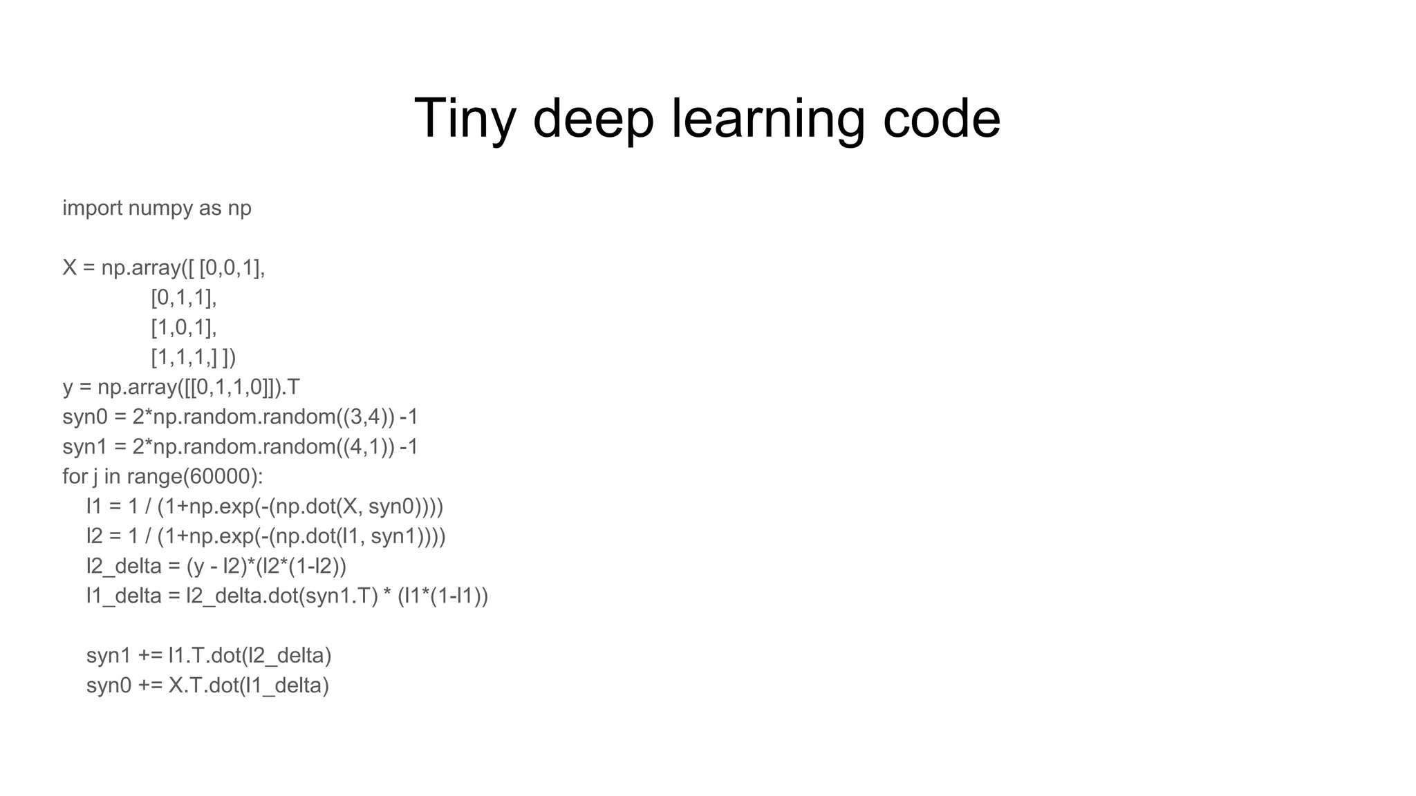 Tiny deep learning code
import numpy as np
X = np.array([ [0,0,1],
[0,1,1],
[1,0,1],
[1,1,1,] ])
y = np.array([[0,1,1,0]]).T
syn0 = 2*np.random.random((3,4)) -1
syn1 = 2*np.random.random((4,1)) -1
for j in range(60000):
l1 = 1 / (1+np.exp(-(np.dot(X, syn0))))
l2 = 1 / (1+np.exp(-(np.dot(l1, syn1))))
l2_delta = (y - l2)*(l2*(1-l2))
l1_delta = l2_delta.dot(syn1.T) * (l1*(1-l1))
syn1 += l1.T.dot(l2_delta)
syn0 += X.T.dot(l1_delta)
 
