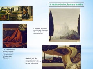 4. Análise técnica, formal e plástica

A paisagem, ao fundo, é
representada através da
técnica do sfumato e da
perspetiva aérea

É no tratamento dos
panejamentos que
Leonardo evidencia
o seu domínio da
cor, da luz e do
chiaroscuro

As asas do anjo são
reproduzidas com rigor
científico a partir do estudo
das asas dos pássaros

 