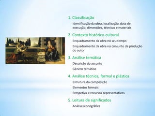 1. Classificação
Identificação da obra, localização, data de
execução, dimensões, técnicas e materiais

2. Contexto histórico-cultural
Enquadramento da obra no seu tempo
Enquadramento da obra no conjunto da produção
do autor

3. Análise temática
Descrição do assunto
Género temático

4. Análise técnica, formal e plástica
Estrutura da composição

Elementos formais
Perspetiva e recursos representativos

5. Leitura de significados
Análise iconográfica

 