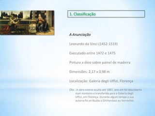 1. Classificação

A Anunciação
Leonardo da Vinci (1452-1519)
Executado entre 1472 e 1475

Pintura a óleo sobre painel de madeira
Dimensões: 2,17 x 0,98 m
Localização: Galeria degli Uffizi, Florença
Obs.: A obra esteve oculta até 1867, ano em foi descoberta
num mosteiro e transferida para a Galeria degli
Uffizi, em Florença. Durante algum tempo a sua
autoria foi atribuída a Ghirlandaio ou Verrochio.

 