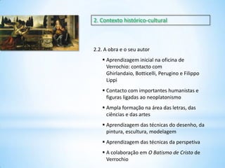 2. Contexto histórico-cultural

2.2. A obra e o seu autor
 Aprendizagem inicial na oficina de
Verrochio: contacto com
Ghirlandaio, Botticelli, Perugino e Filippo
Lippi
 Contacto com importantes humanistas e
figuras ligadas ao neoplatonismo
 Ampla formação na área das letras, das
ciências e das artes
 Aprendizagem das técnicas do desenho, da
pintura, escultura, modelagem
 Aprendizagem das técnicas da perspetiva
 A colaboração em O Batismo de Cristo de
Verrochio

 