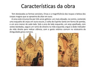 Características da obra 
Tem destacadas as formas sensíveis, líricas e a magnificência das roupas e beleza dos 
corpos magros que se aproxima do altar em ouro. 
A cena está circunscrita por três arcos góticos: um mais elevado, no centro, contendo 
uma esquadra de anjos em ouro escuro, à volta do Espírito Santo em forma de pomba, 
e um arco menor de cada lado. Sob o arco do lado esquerdo, um anjo ajoelhado, com 
vestes bordadas, segura um ramo de oliveira na mão esquerda; ergue o dedo indicador 
da mão direita para indicar silêncio, com o gesto retórico comum na estatuária da 
Antiguidade greco-romana. 
 