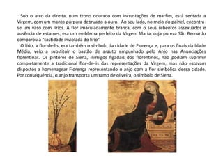 Sob o arco da direita, num trono dourado com incrustações de marfim, está sentada a 
Virgem, com um manto púrpura debruado a ouro. Ao seu lado, no meio do painel, encontra-se 
um vaso com lírios. A flor imaculadamente branca, com o seus rebentos assexuados e 
ausência de estames, era um emblema perfeito da Virgem Maria, cuja pureza São Bernardo 
comparou à “castidade inviolada do lírio”. 
O lírio, a flor-de-lis, era também o símbolo da cidade de Florença e, para os finais da Idade 
Média, veio a substituir o bastão de arauto empunhado pelo Anjo nas Anunciações 
florentinas. Os pintores de Siena, inimigos figadais dos florentinos, não podiam suprimir 
completamente a tradicional flor-de-lis das representações da Virgem, mas não estavam 
dispostos a homenagear Florença representando o anjo com a flor simbólica dessa cidade. 
Por consequência, o anjo transporta um ramo de oliveira, o símbolo de Siena. 
 