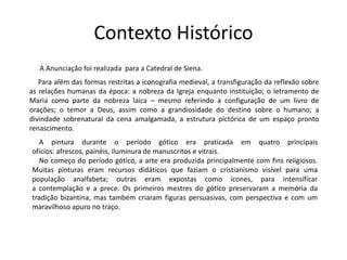 Contexto Histórico 
A Anunciação foi realizada para a Catedral de Siena. 
Para além das formas restritas a iconografia medieval, a transfiguração da reflexão sobre 
as relações humanas da época: a nobreza da Igreja enquanto instituição; o letramento de 
Maria como parte da nobreza laica – mesmo referindo a configuração de um livro de 
orações; o temor a Deus, assim como a grandiosidade do destino sobre o humano; a 
divindade sobrenatural da cena amalgamada, a estrutura pictórica de um espaço pronto 
renascimento. 
A pintura durante o período gótico era praticada em quatro principais 
ofícios: afrescos, painéis, iluminura de manuscritos e vitrais. 
No começo do período gótico, a arte era produzida principalmente com fins religiosos. 
Muitas pinturas eram recursos didáticos que faziam o cristianismo visível para uma 
população analfabeta; outras eram expostas como ícones, para intensificar 
a contemplação e a prece. Os primeiros mestres do gótico preservaram a memória da 
tradição bizantina, mas também criaram figuras persuasivas, com perspectiva e com um 
maravilhoso apuro no traço. 
 