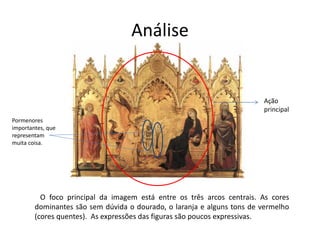 Análise 
Ação 
principal 
Pormenores 
importantes, que 
representam 
muita coisa. 
O foco principal da imagem está entre os três arcos centrais. As cores 
dominantes são sem dúvida o dourado, o laranja e alguns tons de vermelho 
(cores quentes). As expressões das figuras são poucos expressivas. 
