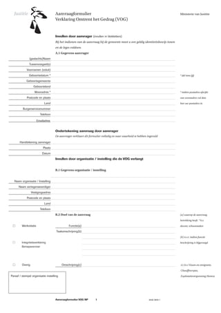 Justitie
Justitie   Aanvraagformulier                                                                            Ministerie van Justitie
           Verklaring Omtrent het Gedrag (VOG)




           Bij het indienen van de aanvraag bij de gemeente moet u een geldig identiteitsbewijs tonen
           en de leges voldoen.
           A.1 Gegevens aanvrager




                                                                                                        * dd/mm/jjjj




                                                                                                        * indien postadres afwijkt

                                                                                                        van woonadres vul dan

                                                                                                        hier uw postadres in




           De aanvrager verklaart dit formulier volledig en naar waarheid te hebben ingevuld




           B.1 Gegevens organisatie / instelling




           B.2 Doel van de aanvraag                                                                     (a) waarop de aanvraag

                                                                                                        betrekking heeft. * b.v.

                                                                                                        docent, schoonmaker



                                                                                                        (b) n.v.t. indien functie

                                                                                                        beschrijving is bijgevoegd




                                                                                                        (c) b.v. Visum en emigratie,

                                                                                                        Chauffeurspas,

                                                                                                        Explotatievergunning Horeca
 