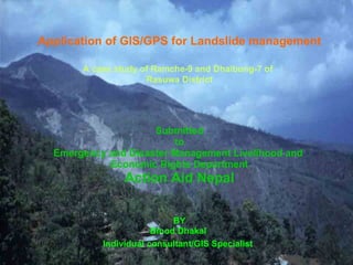 Application of GIS/GPS for Landslide management A case study of Ramche-9 and Dhaibung-7 of   Rasuwa District Submitted to Emergency and Disaster Management Livelihood and  Economic Rights Department Action Aid Nepal BY Binod Dhakal  Individual consultant/GIS Specialist   