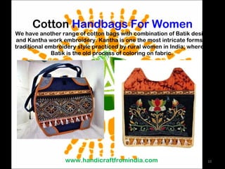 Cotton  Handbags For Women We have another range of cotton bags with combination of Batik design and Kantha work embroidery. Kantha is one the most intricate forms of traditional embroidery style practiced by rural women in India; whereas Batik is the old process of coloring on fabric.  www.handicraftfromindia.com 