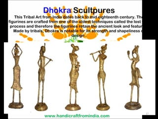 Dhokra  Scultpures This Tribal Art from India dates back to mid eighteenth century. The figurines are crafted from one of the oldest techniques called the lost wax process and therefore the figurines retain the ancient look and features. Made by tribals, Dhokra is notable for its strength and shapeliness of design . www.handicraftfromindia.com 