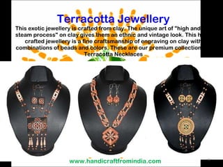 Terracotta Jewellery This exotic jewellery is crafted from clay. The unique art of &quot;high and low steam process&quot; on clay gives them an ethnic and vintage look. This hand crafted jewellery is a fine craftsmanship of engraving on clay with combinations of beads and colors. These are our premium collections of Terracotta Necklaces www.handicraftfromindia.com 