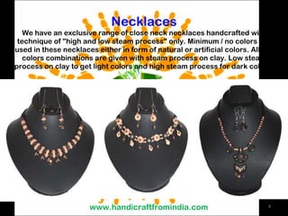 Necklaces We have an exclusive range of close neck necklaces handcrafted with technique of &quot;high and low steam process&quot; only. Minimum / no colors are used in these necklaces either in form of natural or artificial colors. All the colors combinations are given with steam process on clay. Low steam process on clay to get light colors and high steam process for dark colors. www.handicraftfromindia.com 