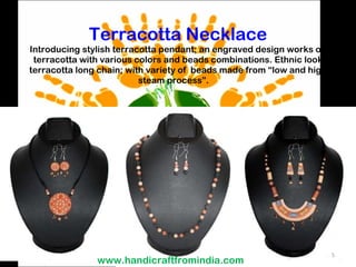 Terracotta Necklace Introducing stylish terracotta pendant; an engraved design works on terracotta with various colors and beads combinations. Ethnic look terracotta long chain; with variety of  beads made from “low and high steam process”.  www.handicraftfromindia.com 