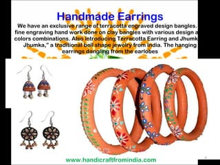 Handmade Earrings We have an exclusive range of terracotta engraved design bangles. A fine engraving hand work done on clay bangles with various design and colors combinations. Also introducing Terracotta Earring and Jhumkas. Jhumka,” a traditional bell shape jewelry from India. The hanging earrings dangling from the earlobes www.handicraftfromindia.com 