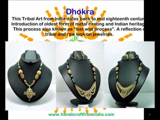 Dhokra This Tribal Art from India dates back to mid eighteenth century. Introduction of oldest form of metal casting and Indian heritage. This process also known as “lost wax process”. A reflection of tribal and raw look on jewelries.  www.handicraftfromindia.com 