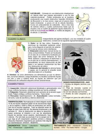 CIRUGIA I – Leo COSCARELLI


                                ILIO BILIAR : Consiste en una obstrucción intestinal por
         3                      un cálculo biliar que ingresa secundario a una fís tula
                     2          colecisto-duodenal. Puede enclavarse en el duodeno
                                produciendo una cuadro obstructivo hiperalto (Síndrome
                                de Bouveret) o, lo mas común, viajar por el yeyuno ileon
                                hasta enclavarse a pocos cm de la válvula ileocólica.
                     1          Cursa con antecedentes de colecistitis. Dos o tres días
                                de dolores cólicos y cuadro suboclusivos hasta que se
                                encalva y da un cuadro de abdomen agudo obstructivo. A
                                la Rx se ve la tríada de SIMON: a- niveles de delgado, -2-
                                el cálculo -3- Aerobilia.
 TRIADA DE SIMON

CUADRO CLINICO:                                  Independiente del agente etiológico, una vez instalado el cuadro
                                                 obstructivo, cursará con la siguiente signosintomatología:
                             1- Dolor: es de tipo cólico. Exacerba y
                             disminuye de intensidad repitiendo ciclos,
                         4   pero nunca llegando al período de aclamia.
                             Es lo que se conoce como retortijones.
                             2- Distensión abdominal: merced de las vís
                             ceras comprometidas. Puede ser localizada
                             en el caso de un meteorismo localizado por                       1
                             brida (signo del tumor fantasma de Von
     3                       Whal: aparece y desparece al obstruirse) o        2
                             en el caso de un vólvulo (hemiabdomen) ; o
                             generalizada: en obus (obstrucción de del-
                 2           gado) o en batracio (predominan los flan-              3
                             cos: obstrucción de colon)                                           4
                             3- Detención del tránsito:no elimina heces
                             ni gases, por lo general la ampolla rectal
             1               esta libre (salvo en un fecalota).
4- Vómitos: de inicio alimentarios (no alimenticios ya que no alimen-
tan), se tornan biliosos y luego fecaloides (no fecales) (contenido líquido
con olor y color a materia fecal, es líquido de retención que por
proliferación de colibacilos adquiere dichas características.
                                                                              SIGNOS RADIOGRAFICOS - AAO
 EXAMEN FISICO:                                                               1- Niveles de delgado (anchos y po-
                                                                              co altos)
 1- Inspección: distensión abdominal (localizada o generalizada), cica        2- Pilas de moneda: cuando el
 trices, orificios herniarios, ombligo (evertido por hernia umbilical)        delgado está distendido y sin líquido.
 2- Palpación: Distensión abdominal (con aumento de la tensión super          Se ven las válvulas conniventes.
 ficial). Palpar ombligo y orificios herniarios. Tacto rectal.                3- Niveles de colon (angostos y al-
 3- Percusión: hipertimpanismo – 4 – Auscultación: ruidos normales,           tos)
 de lucha, ruido de asa llena y silencio abdominal.                           4- Imagen en grano de café (vólvulo)

 FISIOPATOLOGIA: Normalmente el intest delgado recibe
 10 lts de líquido intestinal (5000 ml de secreciones diges
 y de la ingesta y 2000 a 5000 ml producidos por secre-
 ción de la mucosa intestinal. Todo se absorbe antes de
 llegar al colon (solo 500 ml). Se absorbe bicarbonato y se
 secretan H. Ante la obstrucción se altera la absorción,
 pasan proteínas al intestino y en vez de absorberse
 líquido se secreta: tercer espacio, deshidratación, hipo-
 volemia. Por otro lado se acumula H en la sangre con lo
 que baja el pH (respiración acidótica primero y letargo
 después) Depresión respiratoria por acidosis más oliguria
 por deshidratación: SHOCK – MUERTE:                             Sig. Grano de café          Niveles de delgado.
 DIAGNOSTICO: Clínico – Laboratorio - Radiográfico –             TRATAMIENTO: SNG – hidratación – Control de
 TAC – Endoscopía – Laparotomía                                  diuresis .- ATB – Tto medio interno – Cirugía.
 