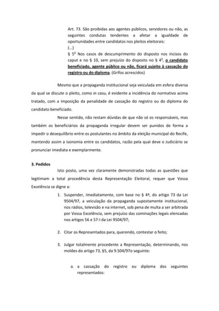 Art. 73. São proibidas aos agentes públicos, servidores ou não, as
                    seguintes condutas tendentes a afetar a igualdade de
                    oportunidades entre candidatos nos pleitos eleitorais:
                    (...)
                    § 5o Nos casos de descumprimento do disposto nos incisos do
                    caput e no § 10, sem prejuízo do disposto no § 4o, o candidato
                    beneficiado, agente público ou não, ficará sujeito à cassação do
                    registro ou do diploma. (Grifos acrescidos)

              Mesmo que a propaganda institucional seja veiculada em esfera diversa
da qual se discute o pleito, como in casu, é evidente a incidência do normativo acima
tratado, com a imposição da penalidade de cassação do registro ou do diploma do
candidato beneficiado.
              Nesse sentido, não restam dúvidas de que não só os responsáveis, mas
também os beneficiários da propaganda irregular devem ser punidos de forma a
impedir o desequilíbrio entre os postulantes no âmbito da eleição municipal do Recife,
mantendo assim a isonomia entre os candidatos, razão pela qual deve o Judiciário se
pronunciar imediata e exemplarmente.


3. Pedidos
              Isto posto, uma vez claramente demonstradas todas as questões que
legitimam a total procedência desta Representação Eleitoral, requer que Vossa
Excelência se digne a:
              1. Suspender, imediatamente, com base no § 4º, do artigo 73 da Lei
                 9504/97, a veiculação da propaganda supostamente institucional,
                 nos rádios, televisão e na internet, sob pena de multa a ser arbitrada
                 por Vossa Excelência, sem prejuízo das cominações legais elencadas
                 nos artigos 56 e 57-I da Lei 9504/97;

              2. Citar os Representados para, querendo, contestar o feito;

              3. Julgar totalmente procedente a Representação, determinando, nos
                 moldes do artigo 73, §5, da 9.504/97o seguinte:


                         a. a cassação do    registro   ou   diploma   dos seguintes
                            representados:
 