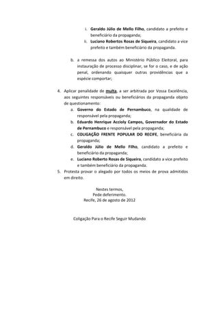 i. Geraldo Júlio de Mello Filho, candidato a prefeito e
                  beneficiário da propaganda;
              ii. Luciano Robertos Rosas de Siqueira, candidato a vice
                  prefeito e também beneficiário da propaganda.

       b. a remessa dos autos ao Ministério Público Eleitoral, para
          instauração de processo disciplinar, se for o caso, e de ação
          penal, ordenando quaisquer outras providências que a
          espécie comportar;

4. Aplicar penalidade de multa, a ser arbitrada por Vossa Excelência,
   aos seguintes responsáveis ou beneficiários da propaganda objeto
   de questionamento:
       a. Governo do Estado de Pernambuco, na qualidade de
          responsável pela propaganda;
       b. Eduardo Henrique Accioly Campos, Governador do Estado
          de Pernambuco e responsável pela propaganda;
       c. COLIGAÇÃO FRENTE POPULAR DO RECIFE, beneficiária da
          propaganda;
       d. Geraldo Júlio de Mello Filho, candidato a prefeito e
          beneficiário da propaganda;
       e. Luciano Roberto Rosas de Siqueira, candidato a vice prefeito
          e também beneficiário da propaganda.
5. Protesta provar o alegado por todos os meios de prova admitidos
   em direito.

                     Nestes termos,
                   Pede deferimento.
              Recife, 26 de agosto de 2012



        Coligação Para o Recife Seguir Mudando
 
