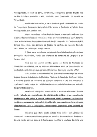 municipalidade, da qual faz parte, obviamente, a conjuntura política dirigida pelo
Partido Socialista Brasileiro - PSB, presidido pelo Governador do Estado de
Pernambuco.
                 Consoante dito alhures, é de se observar que o Governador do Estado
de Pernambuco, Presidente Nacional do PSB, lançou o Candidato a Prefeito desta
municipalidade, o Sr. Geraldo Júlio.
                 Como exemplo da realização deste tipo de propaganda, podemos citar
as constantes nomenclaturas utilizadas na mídia ora representada que ligam, de forma
clara, as Unidades de Pronto Atendimento (UPAs) à campanha do Candidato do PSB
Geraldo Júlio, atitude esta contrária ao disposto na legislação de regência, devendo,
dessa monta, ser coibida pela Justiça Eleitoral.
                 É óbvio que a semelhança mencionada, beneficiada pelo implemento da
propaganda institucional, atende aos interesses do candidato da Coligação, o Sr.
Geraldo Júlio!
                 Para que não pairem dúvidas quanto ao desvio de finalidade da
propaganda institucional, ela foi veiculada exatamente antes de uma inserção do
candidato Geraldo Júlio em que, por coincidência trata do mesmo assunto. UPAs!
                 Salta os olhos o descaramento dos que cometeram esse tipo de atitude
debaixo do nariz do Judiciário, do Ministério Público e da População Recifense! Utilizar
a máquina pública em benefício de qualquer candidato é ato que influencia o
resultado do pleito e deve ser coibido imediatamente pelo Judiciário com a aplicação
das penalidades cabíveis.
                 O tema da Propaganda Institucional traz assuntos referentes à área de
saúde, falando de emergências, de atendimento médico e de atendimento
odontológico. Por jocosa e irônica coincidência, essas expressões são utilizadas
também na propaganda eleitoral de Geraldo Júlio que, ressalte-se, fora veiculada
imediatamente após a propaganda “institucional” promovida pelo Governo do
Estado.
                 Fica claro que o tema saúde, tratado dessa forma – com utilização de
propaganda custeada com dinheiro público em benefício de um candidato, às vésperas
de uma eleição acirrada como a de Recife, pode modificar o resultado do pleito uma
 