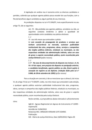 A legislação em análise visa à isonomia entre os diversos candidatos e
partidos, coibindo que qualquer agente público possa exceder de suas funções, com o
fito de beneficiar algum candidato ou algum partido de seu interesse.
               As proibições dispostas na Lei nº 9.504/97, mais especificamente no seu
artigo 73, são as seguintes:
                     Art. 73 - São proibidas aos agentes públicos, servidores ou não, as
                     seguintes condutas tendentes a afetar a igualdade de
                     oportunidades entre candidatos nos pleitos eleitorais:
                     (...)
                     VI - nos três meses que antecedem o pleito:
                     b) com exceção da propaganda de produtos e serviços que
                     tenham concorrência no mercado, autorizar publicidade
                     institucional dos atos, programas, obras, serviços e campanhas
                     dos órgãos públicos federais, estaduais ou municipais, ou das
                     respectivas entidades da administração indireta, salvo em caso
                     de grave e urgente necessidade pública, assim reconhecida pela
                     Justiça Eleitoral (grifos nossos);
                     (...)
                     § 5º - No caso de descumprimento do disposto nos incisos I, II, III,
                     IV e VI do caput, sem prejuízo do disposto no parágrafo anterior,
                     o candidato beneficiado, agente público ou não, ficará sujeito à
                     cassação do registro ou do diploma. (redação dada pela Lei n°
                     9.840, de 28 de setembro de 1999) (grifos nossos)

               Para a situação em concreto, é de se mencionar que a alínea b, do inciso
VI, do artigo 73 da Lei n° 9.504/97, coíbe, nos três meses que antecedem cada eleição,
a qualquer agente público autorizar publicidade institucional dos atos, programas,
obras, serviços e campanhas dos órgãos públicos federais, estaduais ou municipais, ou
das respectivas entidades da administração indireta, salvo caso de grave e urgente
necessidade pública, assim reconhecida pela Justiça Eleitoral.
                     Neste sentido, a jurisprudência abaixo elencada é suficientemente
clara:
                     AgR-AI - Agravo Regimental em Agravo de Instrumento nº 12099 -
                     itapema/SC
                     Acórdão de 15/04/2010
                     Relator(a) Min. ARNALDO VERSIANI LEITE SOARES
                     Publicação:
                     DJE - Diário da Justiça Eletrônico, Data 18/05/2010, Página 30
 