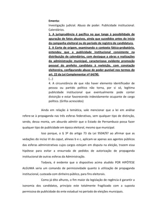 Ementa:
                     Investigação judicial. Abuso de poder. Publicidade institucional.
                     Calendários.
                     1. A jurisprudência é pacífica no que tange à possibilidade de
                     apuração de fatos abusivos, ainda que sucedidos antes do início
                     da campanha eleitoral ou do período de registro de candidatura.
                     2. A Corte de origem, examinando o contexto fático-probatório,
                     entendeu que a publicidade institucional consistente na
                     distribuição de calendários, com destaque a obras e realizações
                     da administração municipal, caracterizava evidente promoção
                     pessoal do prefeito candidato à reeleição, com conotação
                     eleitoreira, configurando abuso de poder punível nos termos do
                     art. 22 da Lei Complementar nº 64/90.
                     (...)
                     4. A circunstância de que não haver elemento identificador de
                     pessoa ou partido político não torna, por si só, legítima
                     publicidade institucional que eventualmente pode conter
                     distorção e estar favorecendo indevidamente ocupante de cargo
                     político. (Grifos acrescidos)

               Ainda em relação à temática, vale mencionar que a lei em análise
refere-se à propaganda nas três esferas federativas, sem qualquer tipo de distinção,
sendo, dessa monta, um absurdo admitir que o Estado de Pernambuco possa fazer
qualquer tipo de publicidade em época eleitoral, mesmo que municipal.
               Isso porque, o § 3º do artigo 73 da Lei 9504/97 ao afirmar que as
vedações do inciso VI do caput, alíneas b e c, aplicam-se apenas aos agentes públicos
das esferas administrativas cujos cargos estejam em disputa na eleição, trazem essa
hipótese para evitar a enxurrada de pedidos de autorização de propaganda
institucional de outras esferas da Administração.
               Todavia, é evidente que o dispositivo acima aludido POR HIPÓTESE
ALGUMA seria um comando de permissividade quanto à utilização de propaganda
institucional, custeada com dinheiro público, para fins eleitorais.
               Como já dito alhures, o fim maior da legislação de regência é garantir a
isonomia dos candidatos, princípio este totalmente fragilizado com a suposta
permissiva de publicidade do ente estadual no período de eleições municipais.
 