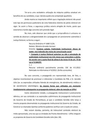 Ter-se-ia uma verdadeira utilização da máquina pública estadual em
benefício de seu candidato, o que denota quebra da competição igualitária.
               Ainda mostra-se importante refletir que a legislação eleitoral não prevê
este tipo de permissivo publicitário de ente federativo distinto do pleito eleitoral em
vigor. Se assim o fosse, a segurança jurídica estaria atingida de morte, posto que
estaríamos criando algo concreto sem previsão legal.
               No mais, vale observar que ainda que a jurisprudência é uníssona no
sentido de observar a obrigatoriedade de a propaganda ser previamente submetida à
Justiça Eleitoral, na forma a seguir:
                     Recurso Ordinário nº 1680-11/AL
                     Relator: Ministro Arnaldo Versiani
                     Ementa: Conduta vedada. Publicidade institucional. Abuso de
                     poder. Uso indevido dos meios de comunicação social.
                     1. Compete à Justiça Eleitoral autorizar ou não a veiculação de
                     publicidade institucional nos três meses que antecedem o pleito,
                     de acordo com a parte final da alínea b do inciso VI do art. 73 da
                     Lei nº 9.504/97.
                     (...)
                     Recurso ordinário parcialmente provido. DJE de 4.5.2012.
                     Noticiado no informativo nº 6/2012. (Grifos acrescidos)

               No caso concreto, a propaganda ora representada teve, de fato, o
objetivo incontestável de promover e referendar o Candidato do PSB, o Sr. Geraldo
Júlio (ex: as expressões utilizadas falando de emergências, de atendimento médico e
de atendimento odontológico, da mesma forma que utilizadas em momento
imediatamente subsequente na propaganda eleitoral, além da menção as UPAs).
               Como obviamente notado, a propaganda institucional é praticamente
idêntica, em seu conteúdo e as expressões subliminares da propaganda institucional
do Governo do Estado de Pernambuco, já que o candidato Geraldo Júlio lança a
mesma proposta desenvolvida na propaganda institucional do Governo do Estado, de
Construir as chamadas Upinhas conforme podemos verificar com o áudio em anexo.
               Não restam dúvidas, portanto, do indiscutível conteúdo eleitoral da
mídia apresentada, uma vez que as Unidades de Pronto Atendimento – UPAs integram
as propostas de Governo do Candidato Geraldo Júlio (doc. 04).
 