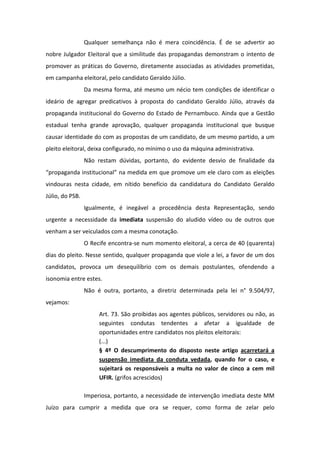 Qualquer semelhança não é mera coincidência. É de se advertir ao
nobre Julgador Eleitoral que a similitude das propagandas demonstram o intento de
promover as práticas do Governo, diretamente associadas as atividades prometidas,
em campanha eleitoral, pelo candidato Geraldo Júlio.
                 Da mesma forma, até mesmo um nécio tem condições de identificar o
ideário de agregar predicativos à proposta do candidato Geraldo Júlio, através da
propaganda institucional do Governo do Estado de Pernambuco. Ainda que a Gestão
estadual tenha grande aprovação, qualquer propaganda institucional que busque
causar identidade do com as propostas de um candidato, de um mesmo partido, a um
pleito eleitoral, deixa configurado, no mínimo o uso da máquina administrativa.
                 Não restam dúvidas, portanto, do evidente desvio de finalidade da
“propaganda institucional” na medida em que promove um ele claro com as eleições
vindouras nesta cidade, em nítido benefício da candidatura do Candidato Geraldo
Júlio, do PSB.
                 Igualmente, é inegável a procedência desta Representação, sendo
urgente a necessidade da imediata suspensão do aludido vídeo ou de outros que
venham a ser veiculados com a mesma conotação.
                 O Recife encontra-se num momento eleitoral, a cerca de 40 (quarenta)
dias do pleito. Nesse sentido, qualquer propaganda que viole a lei, a favor de um dos
candidatos, provoca um desequilíbrio com os demais postulantes, ofendendo a
isonomia entre estes.
                 Não é outra, portanto, a diretriz determinada pela lei n° 9.504/97,
vejamos:
                      Art. 73. São proibidas aos agentes públicos, servidores ou não, as
                      seguintes condutas tendentes a afetar a igualdade de
                      oportunidades entre candidatos nos pleitos eleitorais:
                      (...)
                      § 4º O descumprimento do disposto neste artigo acarretará a
                      suspensão imediata da conduta vedada, quando for o caso, e
                      sujeitará os responsáveis a multa no valor de cinco a cem mil
                      UFIR. (grifos acrescidos)

                 Imperiosa, portanto, a necessidade de intervenção imediata deste MM
Juízo para cumprir a medida que ora se requer, como forma de zelar pelo
 