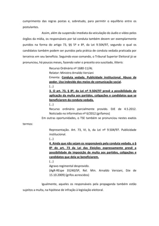 cumprimento das regras postas e, sobretudo, para permitir o equilíbrio entre os
postulantes.
               Assim, além da suspensão imediata da veiculação do áudio e vídeo pelos
órgãos da mídia, os responsáveis por tal conduta também devem ser exemplarmente
punidos na forma do artigo 73, §§ 5º e 8º, da Lei 9.504/97, segundo o qual os
candidatos também podem ser punidos pela prática de conduta vedada praticada por
terceiros em seu benefício. Seguindo esse comando, o Tribunal Superior Eleitoral já se
pronunciou, há poucos meses, fazendo valer o preceito ora suscitado, litteris:
                   Recurso Ordinário nº 1680-11/AL
                   Relator: Ministro Arnaldo Versiani
                   Ementa: Conduta vedada. Publicidade institucional. Abuso de
                   poder. Uso indevido dos meios de comunicação social.
                   (...)
                   3. O art. 73, § 8º, da Lei nº 9.504/97 prevê a possibilidade de
                   aplicação da multa aos partidos, coligações e candidatos que se
                   beneficiarem da conduta vedada.
                   (...)
                   Recurso ordinário parcialmente provido. DJE de 4.5.2012.
                   Noticiado no informativo nº 6/2012.(grifamos)
               Em outras oportunidades, o TSE também se pronunciou nestes exatos
termos:
                     Representação. Art. 73, VI, b, da Lei nº 9.504/97. Publicidade
                     institucional.
                     (...)
                     4. Ainda que não sejam os responsáveis pela conduta vedada, o §
                     8º do art. 73 da Lei das Eleições expressamente prevê a
                     possibilidade de imposição de multa aos partidos, coligações e
                     candidatos que dela se beneficiarem.
                     (...)
                     Agravo regimental desprovido.
                     (AgR-REspe 35240/SP, Rel. Min. Arnaldo Versiani, DJe de
                     15.10.2009) (grifos acrescidos)

               Igualmente, aqueles os responsáveis pela propaganda também estão
sujeitos a multa, na hipótese de infração à legislação eleitoral.
 