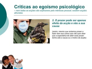 2. O prazer pode ser apenas
efeito da acção e não a sua
causa
(assim, mesmo que sintamos prazer a
fazer bem aos outros isso não quer dizer
que a expectativa de obter esse prazer
tenha sido a causa ou o motivo da acção)
Críticas ao egoísmo psicológico
– nem todas as acções são explicáveis pelo interesse pessoal, existem acções
altruístas:
 