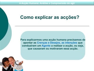 A Acção Humana: Análise e Compreensão do agir
Como explicar as acções?
Para explicarmos uma acção humana precisamos de
apontar as Crenças e Desejos, as intenções que
conduziram um Agente a realizar a acção, ou seja,
que causaram ou motivaram essa acção.
 