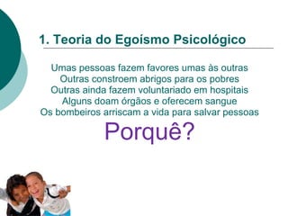1. Teoria do Egoísmo Psicológico
Umas pessoas fazem favores umas às outras
Outras constroem abrigos para os pobres
Outras ainda fazem voluntariado em hospitais
Alguns doam órgãos e oferecem sangue
Os bombeiros arriscam a vida para salvar pessoas
Porquê?
 