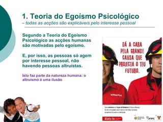 1. Teoria do Egoísmo Psicológico
– todas as acções são explicáveis pelo interesse pessoal
Segundo a Teoria do Egoísmo
Psicológico as acções humanas
são motivadas pelo egoísmo.
E, por isso, as pessoas só agem
por interesse pessoal, não
havendo pessoas altruístas.
Isto faz parte da natureza humana: o
altruísmo é uma ilusão
 