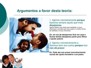 .
1. Agimos voluntariamente porque
fazemos sempre aquilo que mais
desejamos.
agente realiza uma acção para satisfazer os seus
interesses e acredita que essa acção é a melhor forma
de satisfazer os seus interesses.
Ex. em vez de desejarmos ficar em casa e
formar família desejamos partir para África
e ajudar pobres
2. Agimos voluntariamente e,
fazemos bem aos outros porque isso
nos dá prazer.
Ex. Pode dar-nos prazer (reconhecimento
social) dar ajuda monetária a um pobre.
Argumentos a favor desta teoria:
 