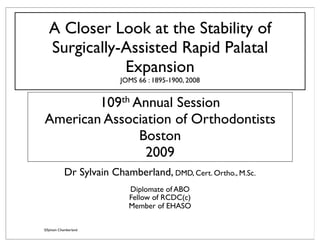 A Closer Look at the Stability of
  Surgically-Assisted Rapid Palatal
             Expansion
                          JOMS 66 : 1895-1900, 2008


        109th Annual Session
American Association of Orthodontists
               Boston
                2009
            Dr Sylvain Chamberland, DMD, Cert. Ortho., M.Sc.
                            Diplomate of ABO
                            Fellow of RCDC(c)
                            Member of EHASO

©Sylvain Chamberland
 