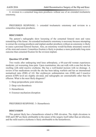 AAOS 2016 Adult Reconstructive Surgery of the Hip and Knee
102
4- revision to a cemented long-stem prosthesis without use of an extended trochanteric
osteotomy.
PREFERRED RESPONSE: 1- extended trochanteric osteotomy and revision to a
cementless long-stem prosthesis.
DISCUSSION
The patient’s radiographs show loosening of the cemented femoral stem and varus
remodeling of the femur. An extended trochanteric osteotomy is necessary because attempting
to extract the existing prosthesis and implant another prosthesis without an osteotomy is likely
to cause a proximal femoral fracture. Also, an osteotomy would facilitate atraumatic removal
of the stem and cement. Cementless fixation is likely to produce a more predictable long-term
outcome than cemented fixation for the revision implant.
Question 123 of 200
Two weeks after undergoing total knee arthroplasty, a 68-year-old woman experiences
moderate, yet worsening, knee pain. Upon examination, she can walk with a cane but she has
swelling with mild reactive erythema. She has a well-healed incision with no drainage. A
review of her medications reveals the she has been taking warfarin and has an international
normalized ratio (INR) of 4.0. Her erythrocyte sedimentation rate (ESR) and C-reactive
protein (CRP) level are slightly elevated, and radiographs are unremarkable other than for
effusion. What is the most likely diagnosis?
1- Deep periprosthetic joint infection
2- Deep vein thrombosis
3- Hemarthrosis
4- Extensor mechanism disruption
PREFERRED RESPONSE: 3- Hemarthrosis
DISCUSSION
This patient likely has a hemarthrosis related to INR elevation. The slight elevations in
ESR and CRP are likely attributable to the nature of the surgery itself rather than an infection,
and the mild reactive erythema is likely attributable to the hemarthrosis.
 